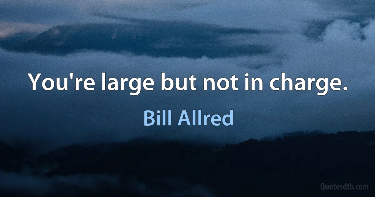 You're large but not in charge. (Bill Allred)