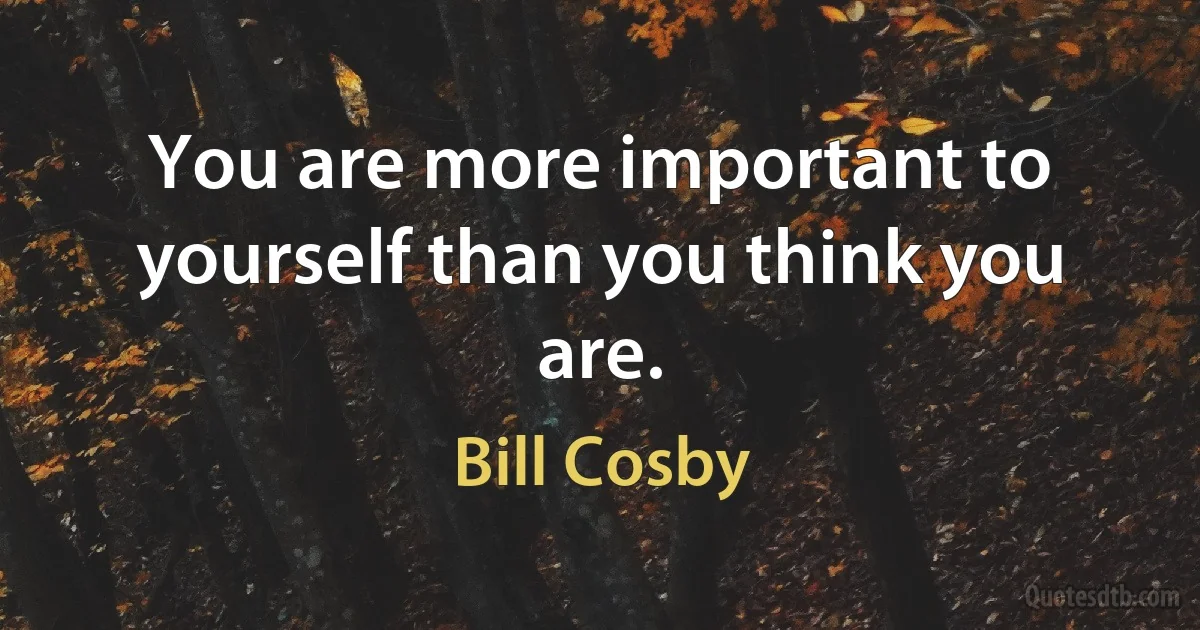 You are more important to yourself than you think you are. (Bill Cosby)