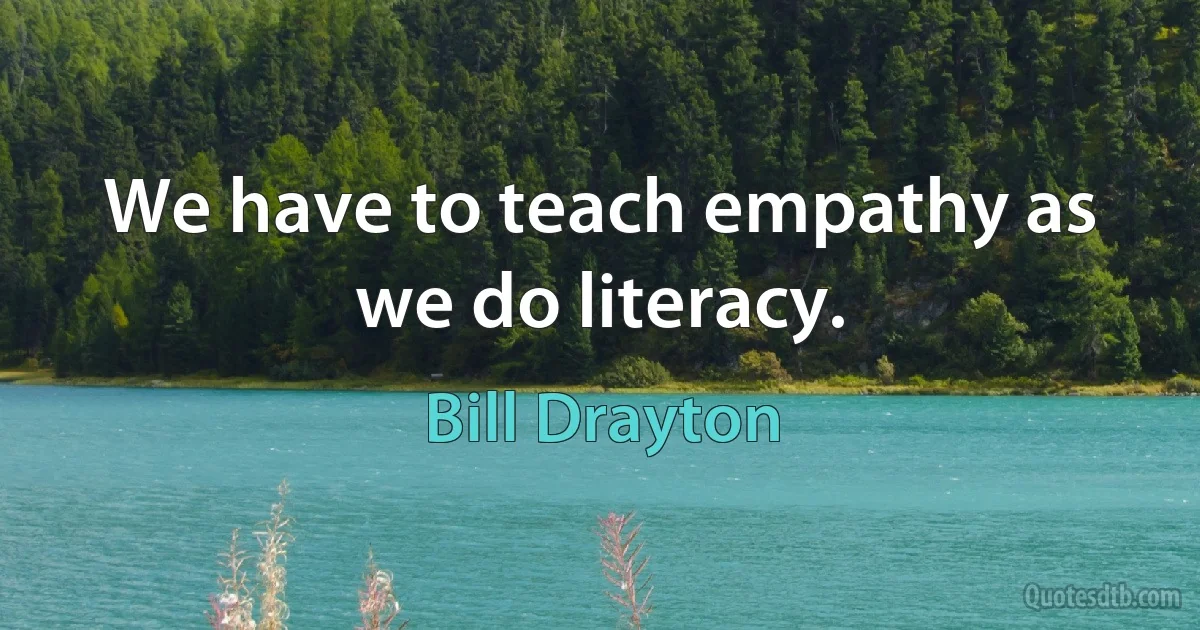 We have to teach empathy as we do literacy. (Bill Drayton)