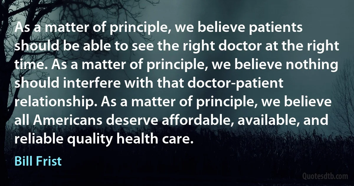 As a matter of principle, we believe patients should be able to see the right doctor at the right time. As a matter of principle, we believe nothing should interfere with that doctor-patient relationship. As a matter of principle, we believe all Americans deserve affordable, available, and reliable quality health care. (Bill Frist)