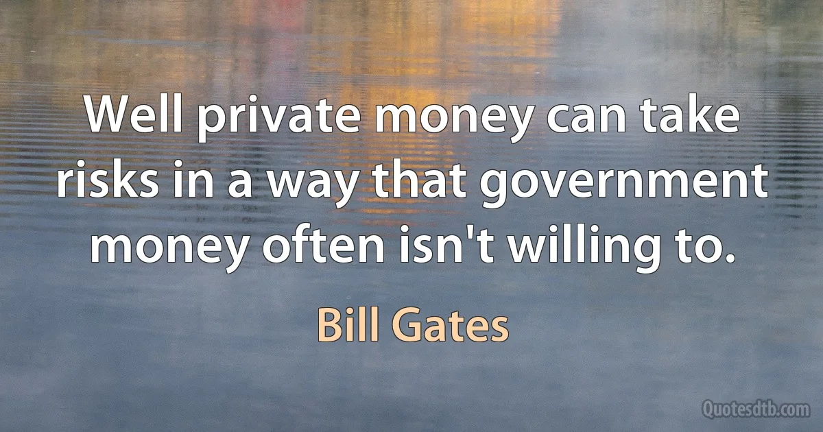 Well private money can take risks in a way that government money often isn't willing to. (Bill Gates)