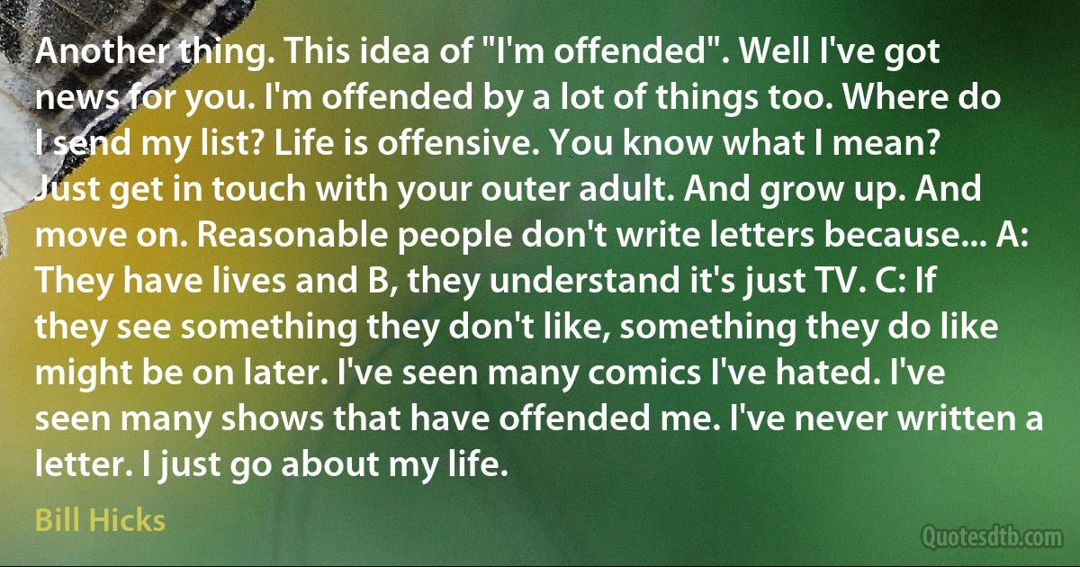 Another thing. This idea of "I'm offended". Well I've got news for you. I'm offended by a lot of things too. Where do I send my list? Life is offensive. You know what I mean? Just get in touch with your outer adult. And grow up. And move on. Reasonable people don't write letters because... A: They have lives and B, they understand it's just TV. C: If they see something they don't like, something they do like might be on later. I've seen many comics I've hated. I've seen many shows that have offended me. I've never written a letter. I just go about my life. (Bill Hicks)