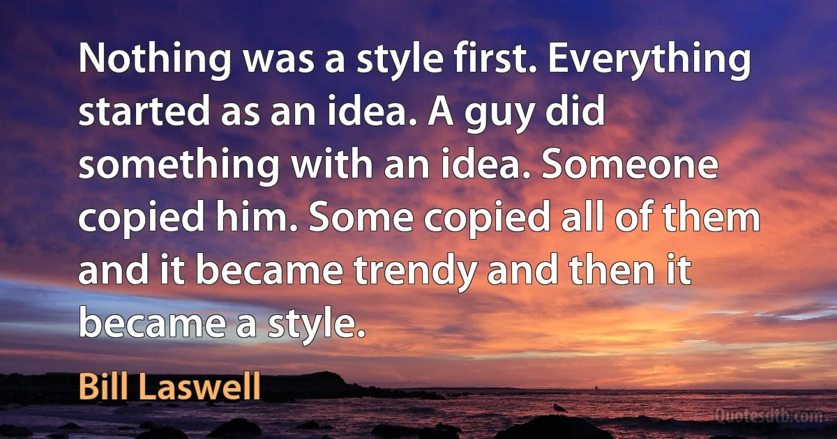 Nothing was a style first. Everything started as an idea. A guy did something with an idea. Someone copied him. Some copied all of them and it became trendy and then it became a style. (Bill Laswell)