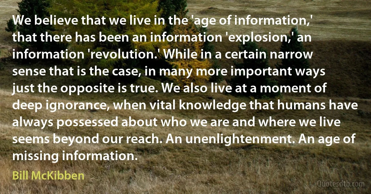 We believe that we live in the 'age of information,' that there has been an information 'explosion,' an information 'revolution.' While in a certain narrow sense that is the case, in many more important ways just the opposite is true. We also live at a moment of deep ignorance, when vital knowledge that humans have always possessed about who we are and where we live seems beyond our reach. An unenlightenment. An age of missing information. (Bill McKibben)