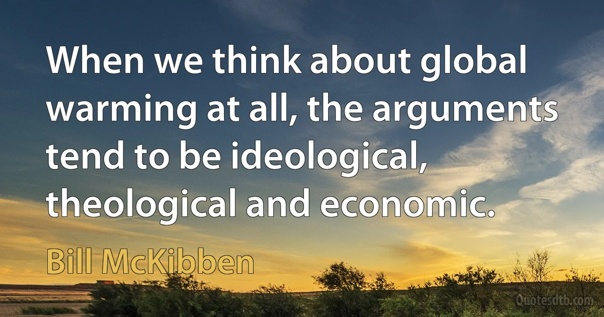 When we think about global warming at all, the arguments tend to be ideological, theological and economic. (Bill McKibben)