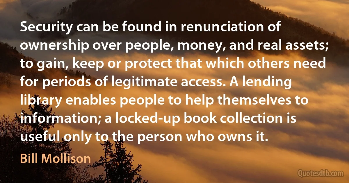 Security can be found in renunciation of ownership over people, money, and real assets; to gain, keep or protect that which others need for periods of legitimate access. A lending library enables people to help themselves to information; a locked-up book collection is useful only to the person who owns it. (Bill Mollison)