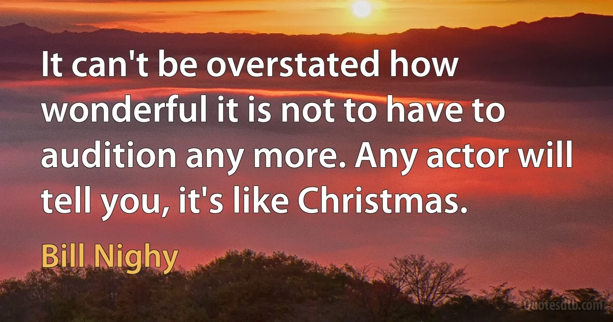 It can't be overstated how wonderful it is not to have to audition any more. Any actor will tell you, it's like Christmas. (Bill Nighy)