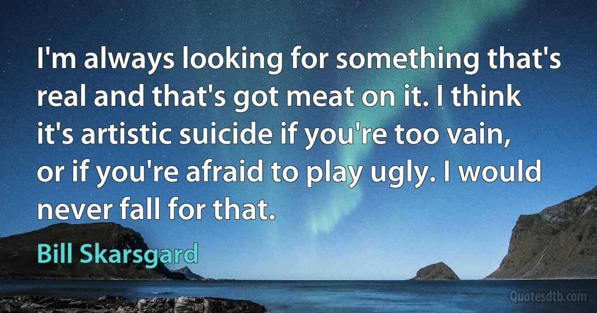 I'm always looking for something that's real and that's got meat on it. I think it's artistic suicide if you're too vain, or if you're afraid to play ugly. I would never fall for that. (Bill Skarsgard)