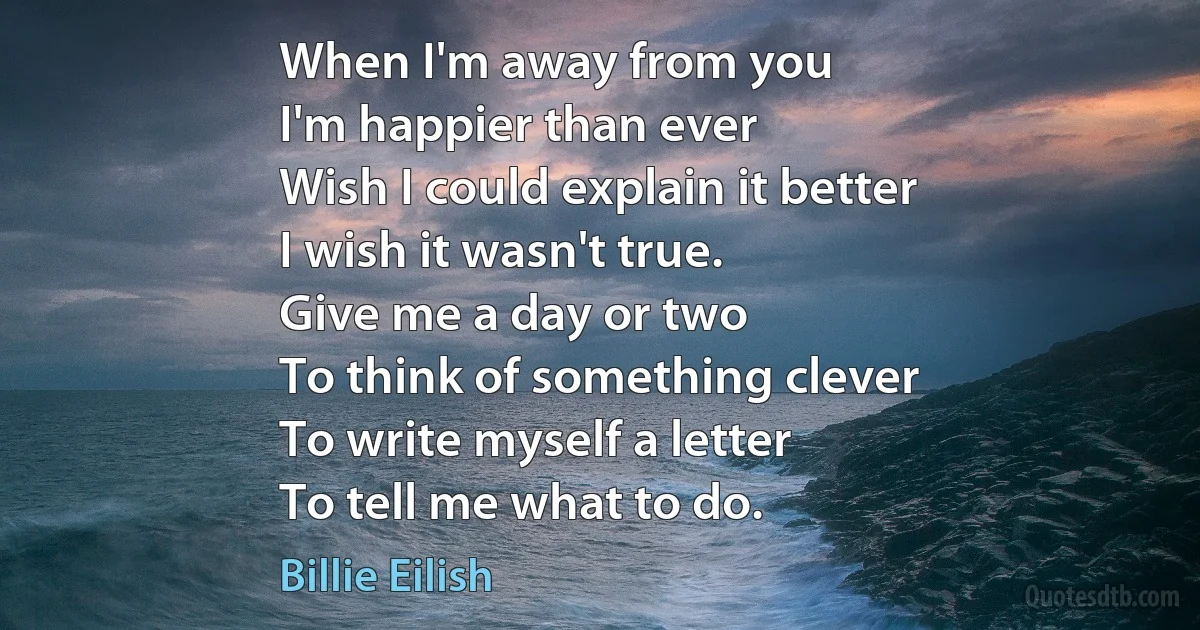 When I'm away from you
I'm happier than ever
Wish I could explain it better
I wish it wasn't true.
Give me a day or two
To think of something clever
To write myself a letter
To tell me what to do. (Billie Eilish)