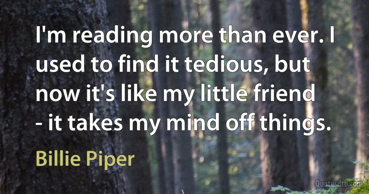 I'm reading more than ever. I used to find it tedious, but now it's like my little friend - it takes my mind off things. (Billie Piper)