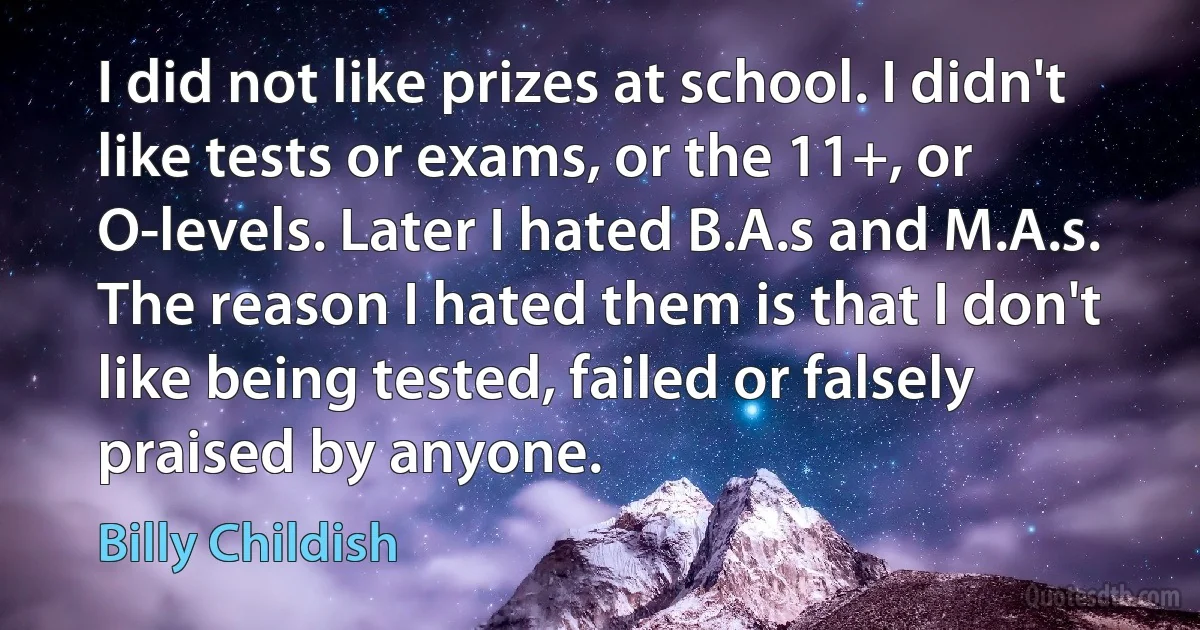 I did not like prizes at school. I didn't like tests or exams, or the 11+, or O-levels. Later I hated B.A.s and M.A.s. The reason I hated them is that I don't like being tested, failed or falsely praised by anyone. (Billy Childish)