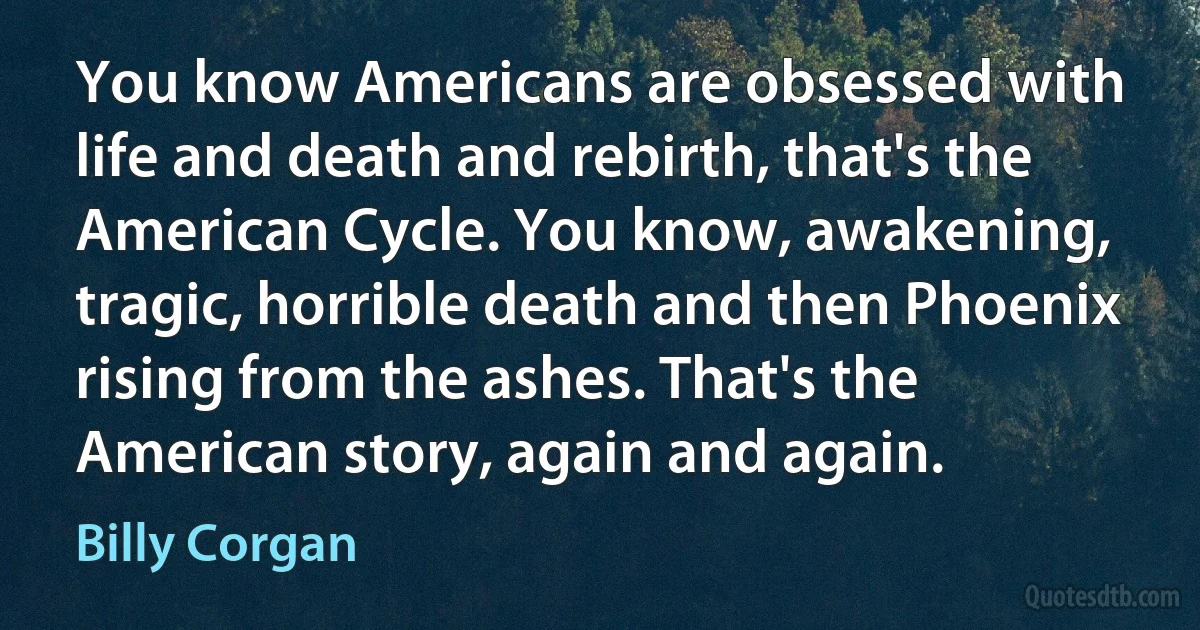 You know Americans are obsessed with life and death and rebirth, that's the American Cycle. You know, awakening, tragic, horrible death and then Phoenix rising from the ashes. That's the American story, again and again. (Billy Corgan)