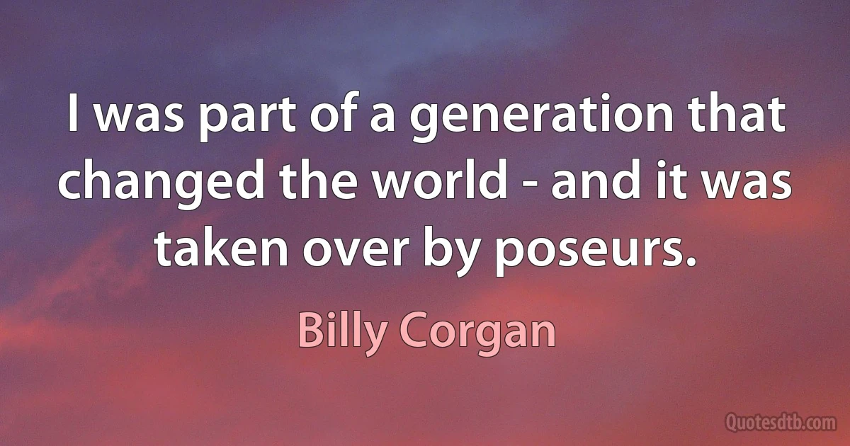 I was part of a generation that changed the world - and it was taken over by poseurs. (Billy Corgan)