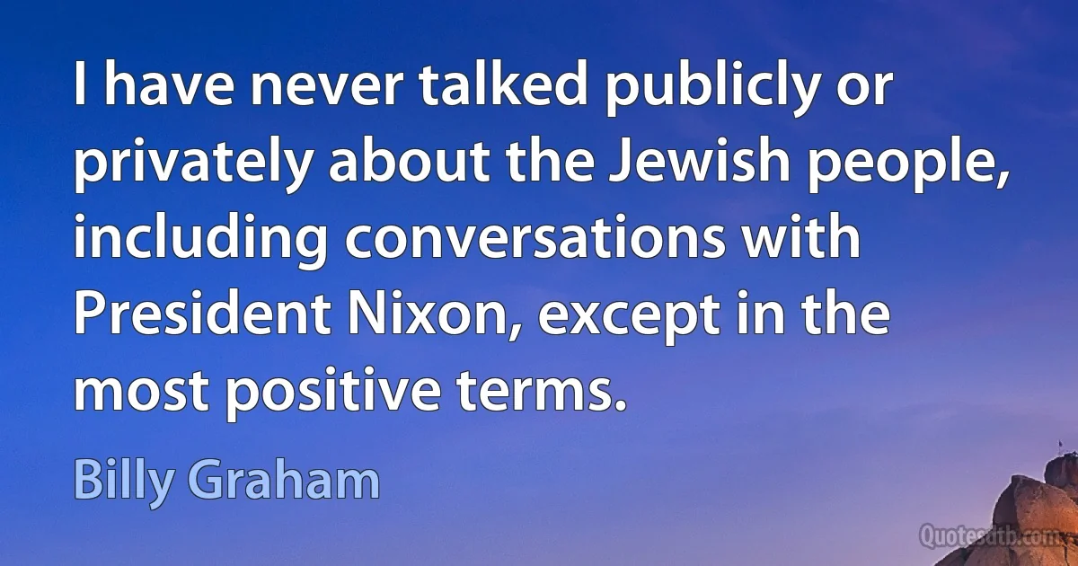 I have never talked publicly or privately about the Jewish people, including conversations with President Nixon, except in the most positive terms. (Billy Graham)