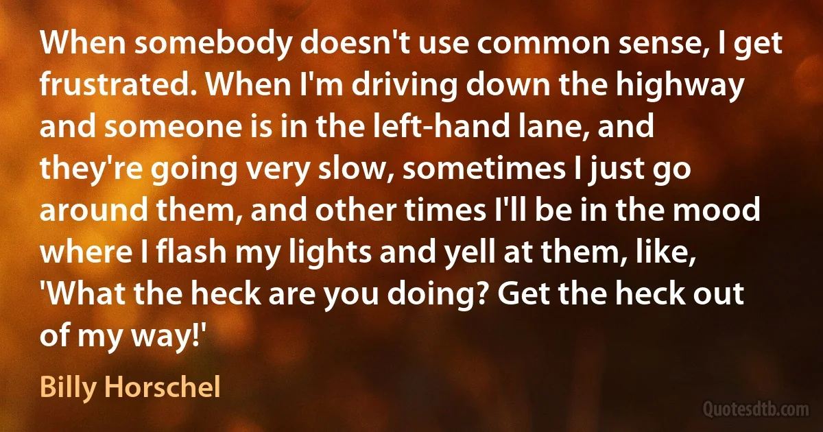 When somebody doesn't use common sense, I get frustrated. When I'm driving down the highway and someone is in the left-hand lane, and they're going very slow, sometimes I just go around them, and other times I'll be in the mood where I flash my lights and yell at them, like, 'What the heck are you doing? Get the heck out of my way!' (Billy Horschel)