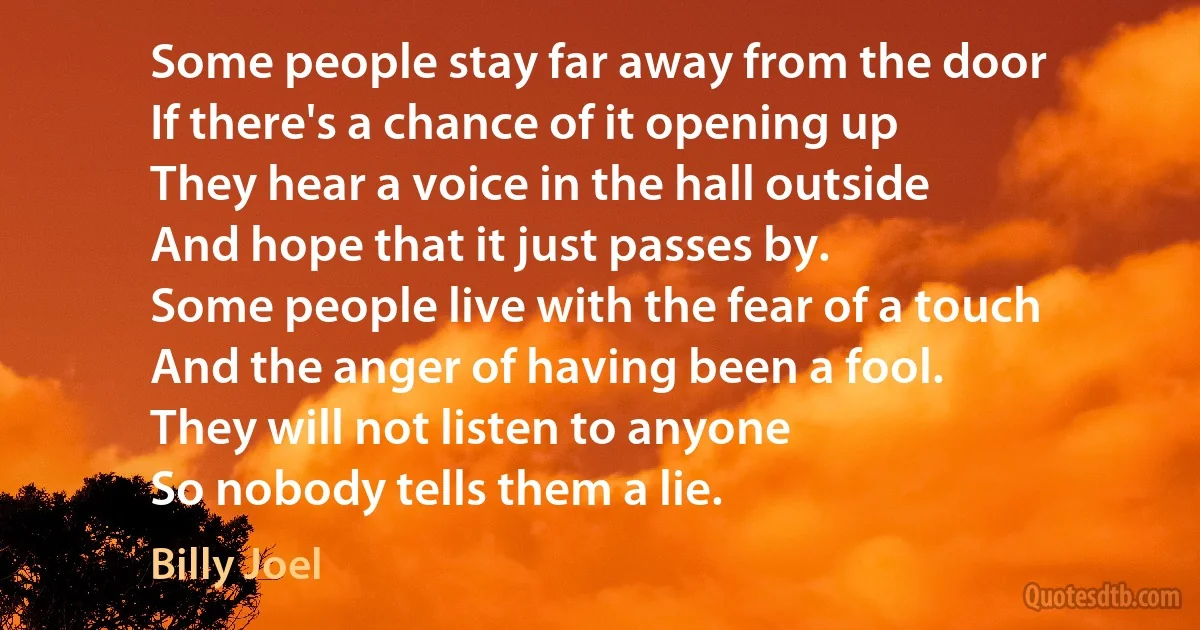 Some people stay far away from the door
If there's a chance of it opening up
They hear a voice in the hall outside
And hope that it just passes by.
Some people live with the fear of a touch
And the anger of having been a fool.
They will not listen to anyone
So nobody tells them a lie. (Billy Joel)