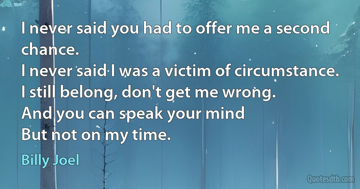 I never said you had to offer me a second chance.
I never said I was a victim of circumstance.
I still belong, don't get me wrong.
And you can speak your mind
But not on my time. (Billy Joel)