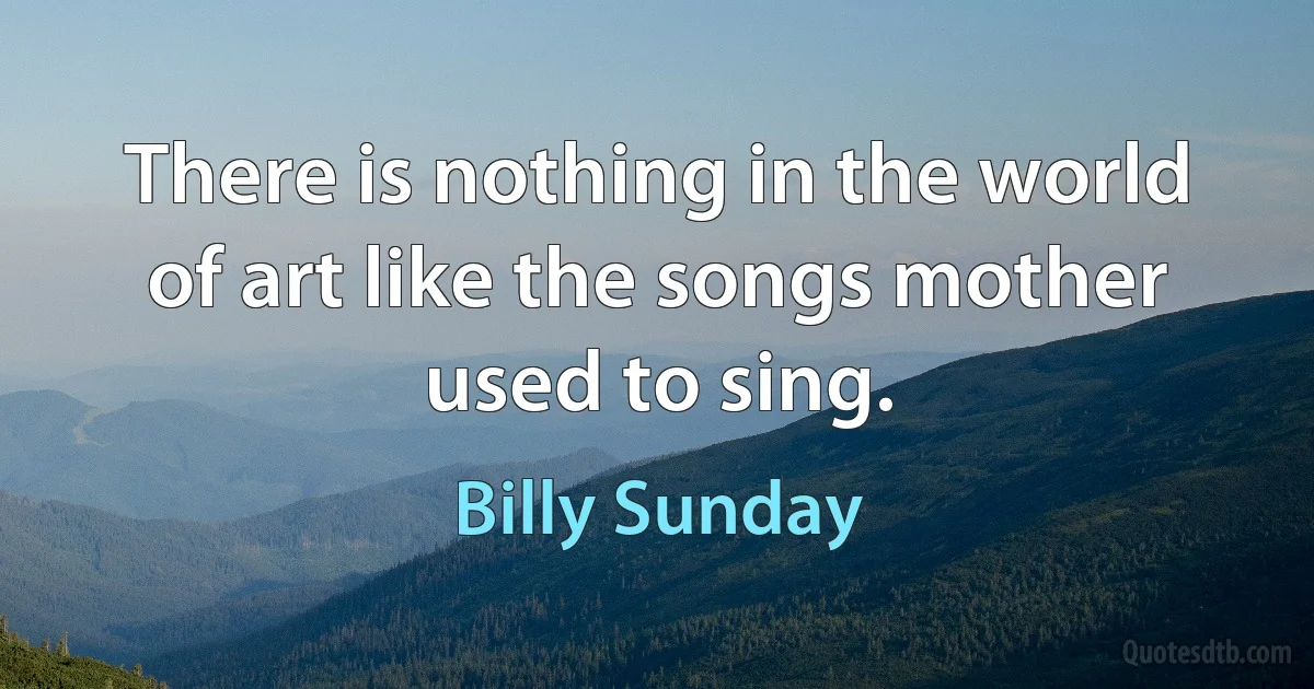 There is nothing in the world of art like the songs mother used to sing. (Billy Sunday)