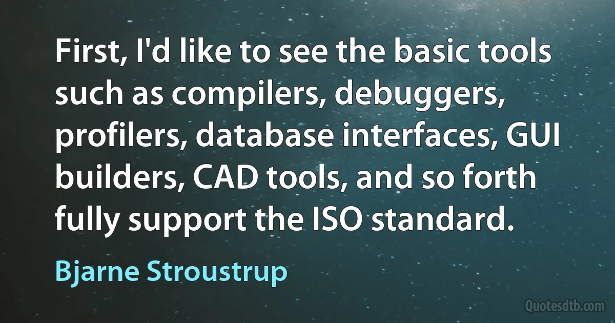 First, I'd like to see the basic tools such as compilers, debuggers, profilers, database interfaces, GUI builders, CAD tools, and so forth fully support the ISO standard. (Bjarne Stroustrup)