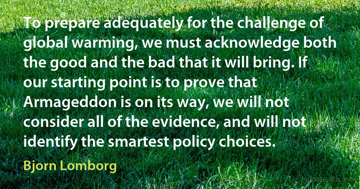 To prepare adequately for the challenge of global warming, we must acknowledge both the good and the bad that it will bring. If our starting point is to prove that Armageddon is on its way, we will not consider all of the evidence, and will not identify the smartest policy choices. (Bjorn Lomborg)