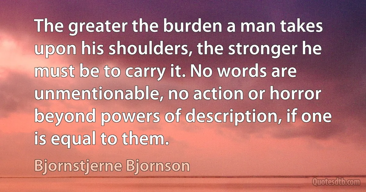 The greater the burden a man takes upon his shoulders, the stronger he must be to carry it. No words are unmentionable, no action or horror beyond powers of description, if one is equal to them. (Bjornstjerne Bjornson)