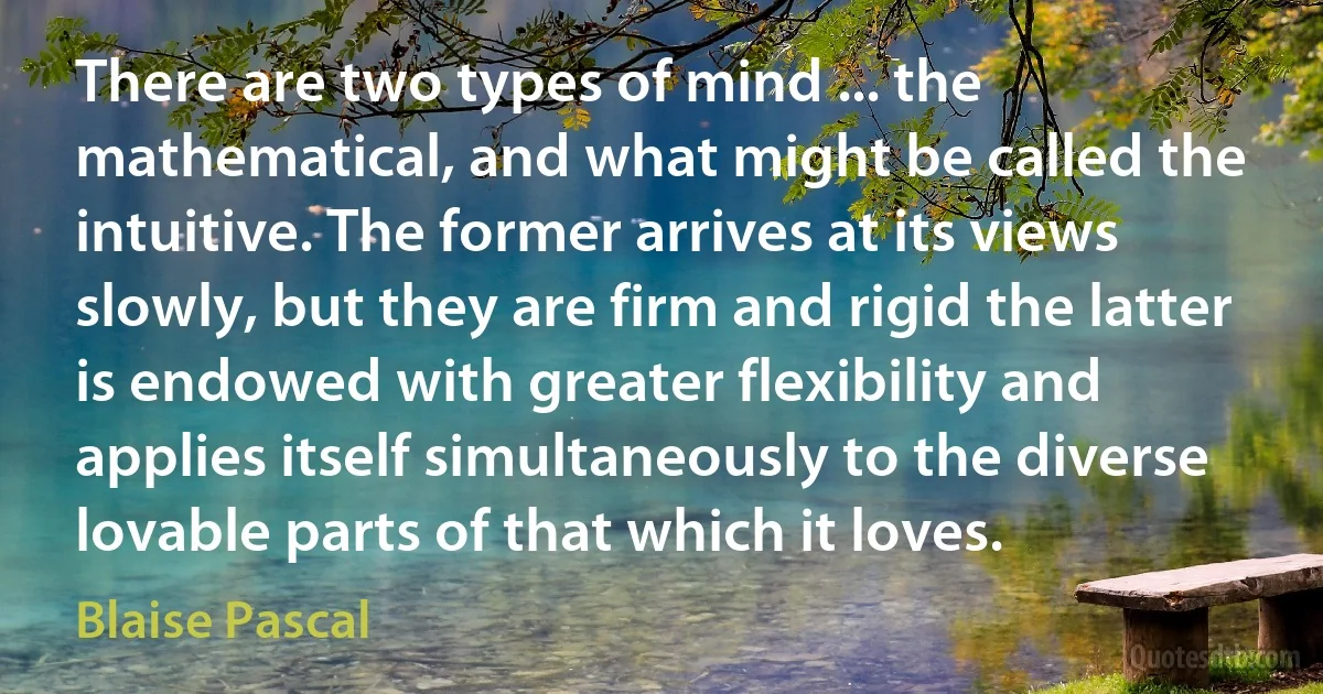 There are two types of mind ... the mathematical, and what might be called the intuitive. The former arrives at its views slowly, but they are firm and rigid the latter is endowed with greater flexibility and applies itself simultaneously to the diverse lovable parts of that which it loves. (Blaise Pascal)