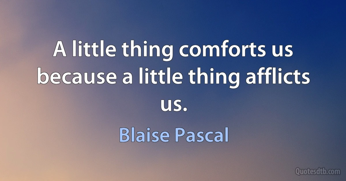 A little thing comforts us because a little thing afflicts us. (Blaise Pascal)