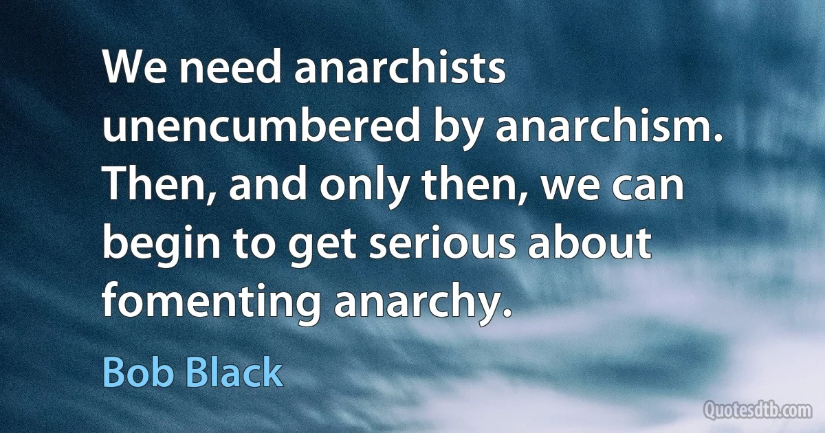 We need anarchists unencumbered by anarchism. Then, and only then, we can begin to get serious about fomenting anarchy. (Bob Black)