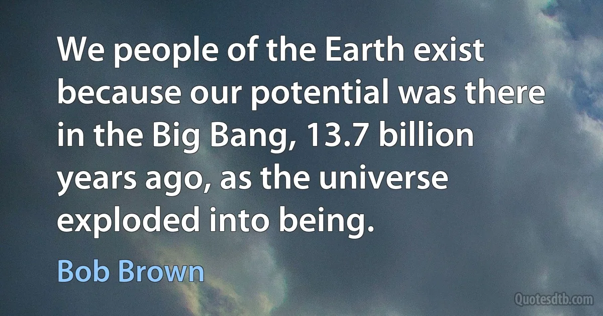 We people of the Earth exist because our potential was there in the Big Bang, 13.7 billion years ago, as the universe exploded into being. (Bob Brown)