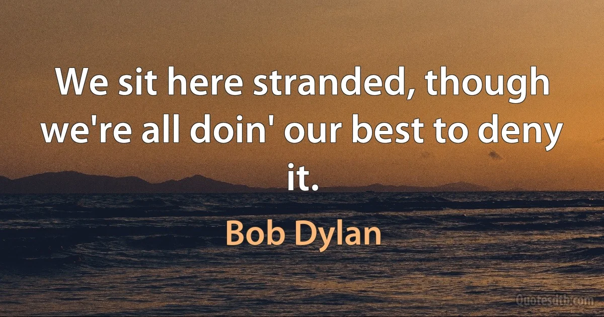 We sit here stranded, though we're all doin' our best to deny it. (Bob Dylan)