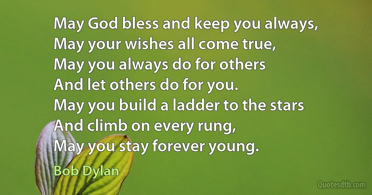 May God bless and keep you always,
May your wishes all come true,
May you always do for others
And let others do for you.
May you build a ladder to the stars
And climb on every rung,
May you stay forever young. (Bob Dylan)