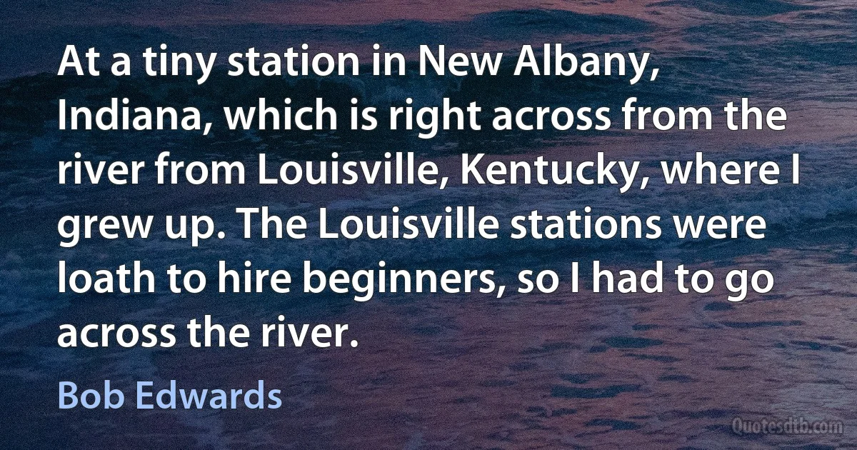 At a tiny station in New Albany, Indiana, which is right across from the river from Louisville, Kentucky, where I grew up. The Louisville stations were loath to hire beginners, so I had to go across the river. (Bob Edwards)