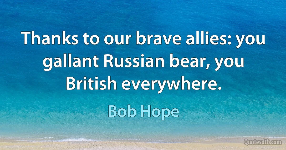 Thanks to our brave allies: you gallant Russian bear, you British everywhere. (Bob Hope)