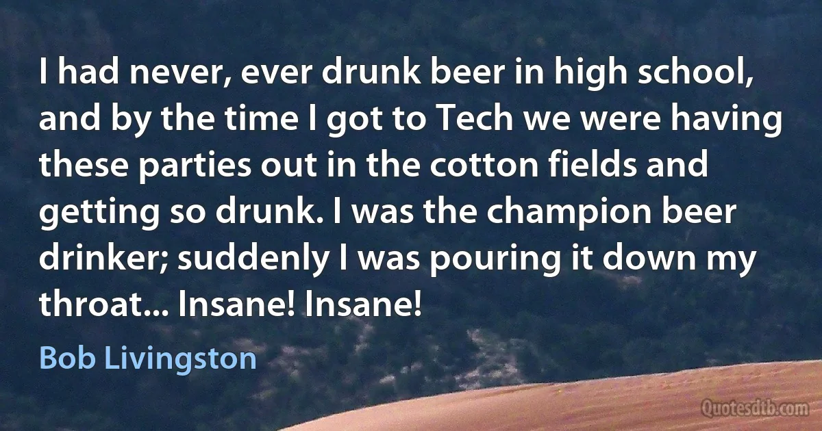 I had never, ever drunk beer in high school, and by the time I got to Tech we were having these parties out in the cotton fields and getting so drunk. I was the champion beer drinker; suddenly I was pouring it down my throat... Insane! Insane! (Bob Livingston)