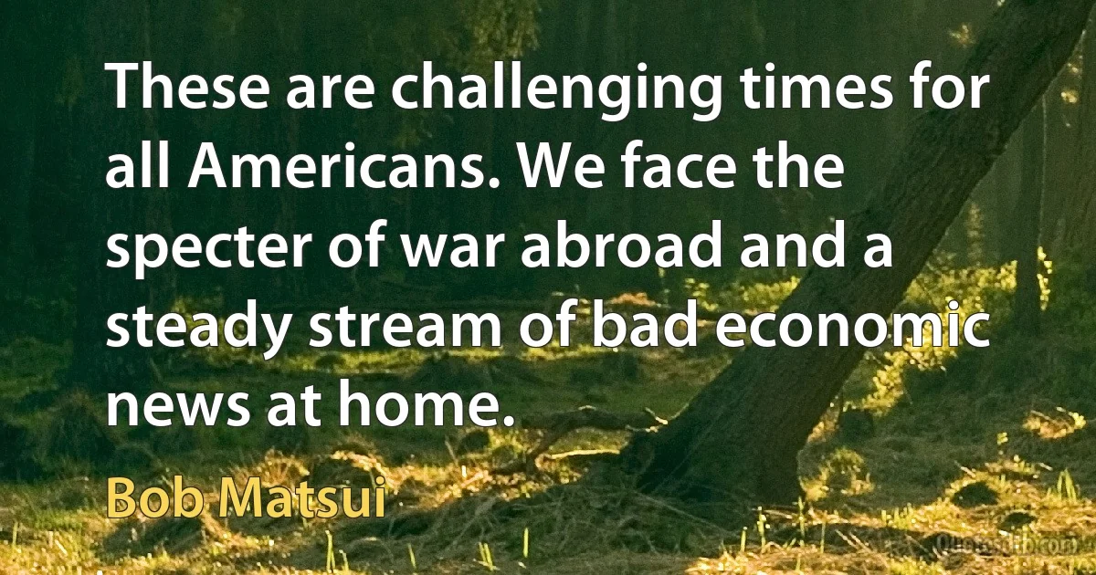 These are challenging times for all Americans. We face the specter of war abroad and a steady stream of bad economic news at home. (Bob Matsui)