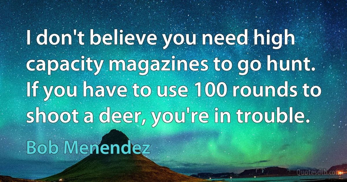 I don't believe you need high capacity magazines to go hunt. If you have to use 100 rounds to shoot a deer, you're in trouble. (Bob Menendez)