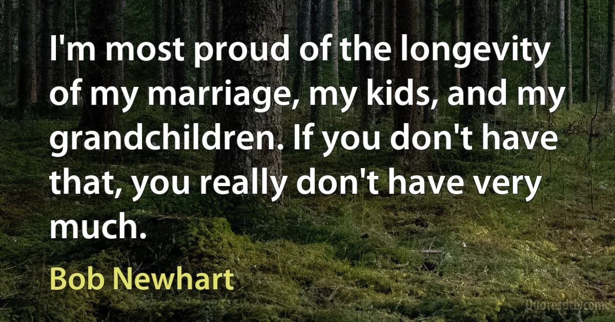 I'm most proud of the longevity of my marriage, my kids, and my grandchildren. If you don't have that, you really don't have very much. (Bob Newhart)