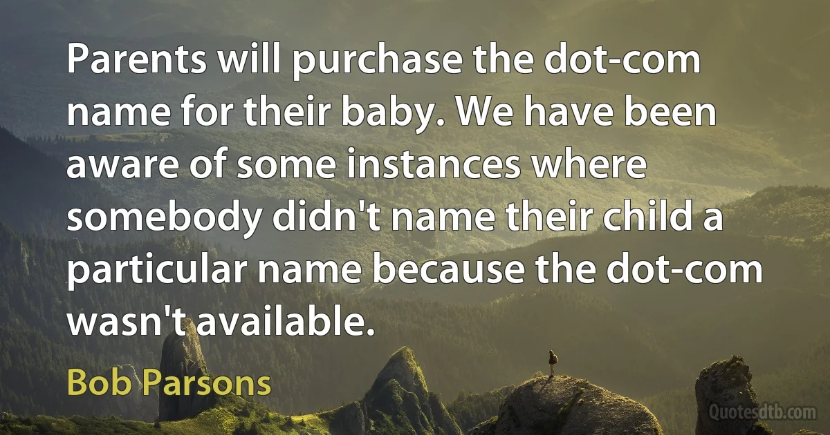 Parents will purchase the dot-com name for their baby. We have been aware of some instances where somebody didn't name their child a particular name because the dot-com wasn't available. (Bob Parsons)