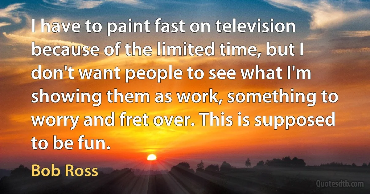 I have to paint fast on television because of the limited time, but I don't want people to see what I'm showing them as work, something to worry and fret over. This is supposed to be fun. (Bob Ross)