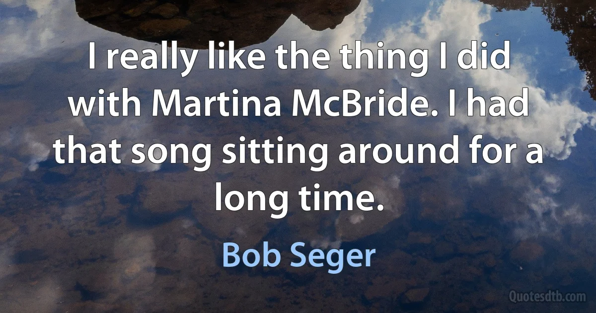 I really like the thing I did with Martina McBride. I had that song sitting around for a long time. (Bob Seger)