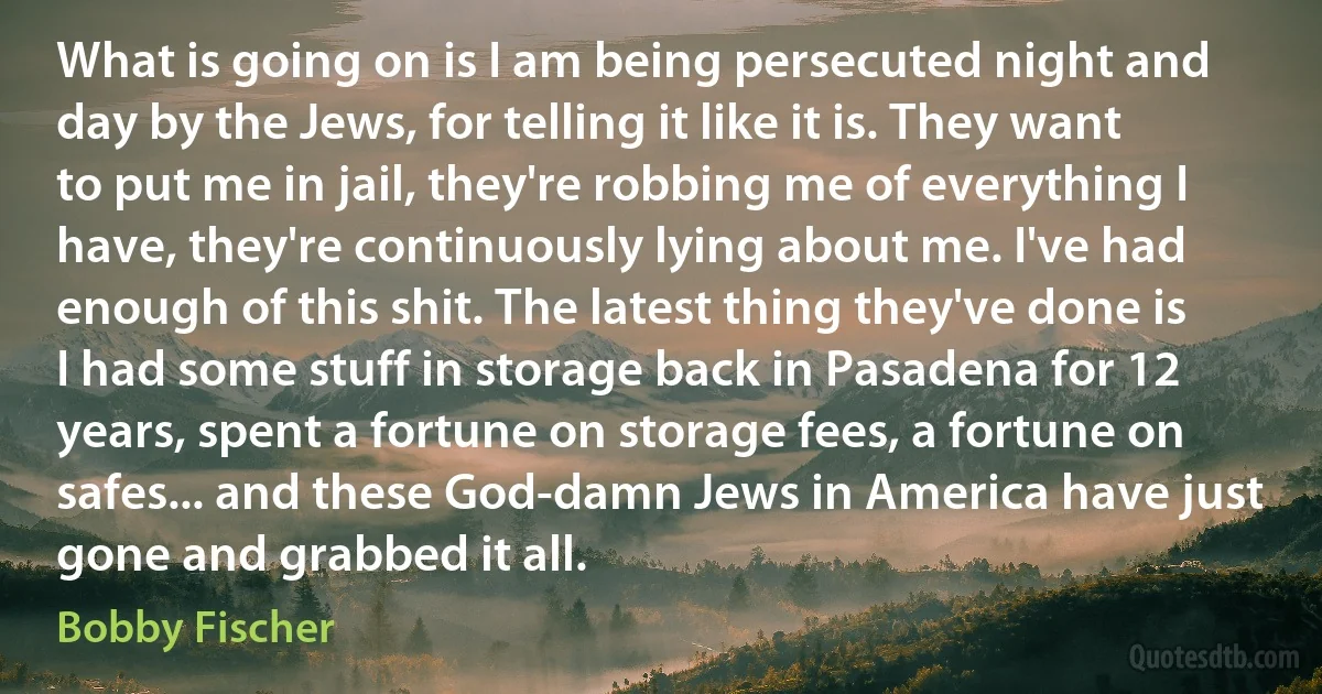 What is going on is I am being persecuted night and day by the Jews, for telling it like it is. They want to put me in jail, they're robbing me of everything I have, they're continuously lying about me. I've had enough of this shit. The latest thing they've done is I had some stuff in storage back in Pasadena for 12 years, spent a fortune on storage fees, a fortune on safes... and these God-damn Jews in America have just gone and grabbed it all. (Bobby Fischer)