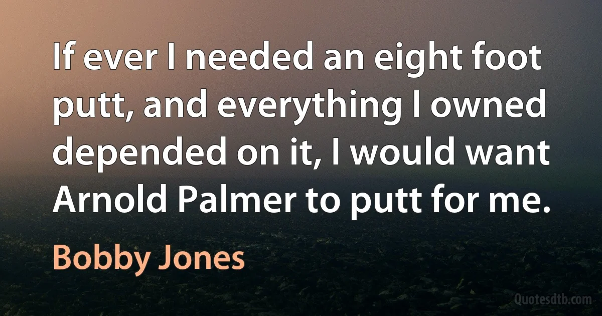 If ever I needed an eight foot putt, and everything I owned depended on it, I would want Arnold Palmer to putt for me. (Bobby Jones)