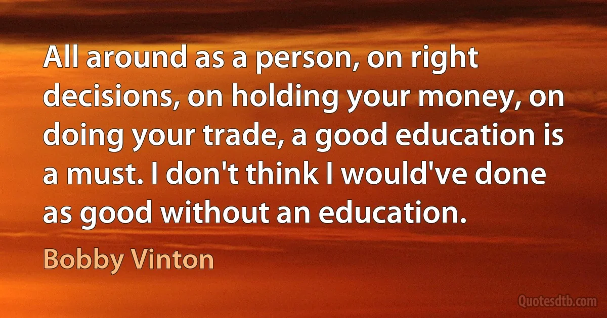 All around as a person, on right decisions, on holding your money, on doing your trade, a good education is a must. I don't think I would've done as good without an education. (Bobby Vinton)