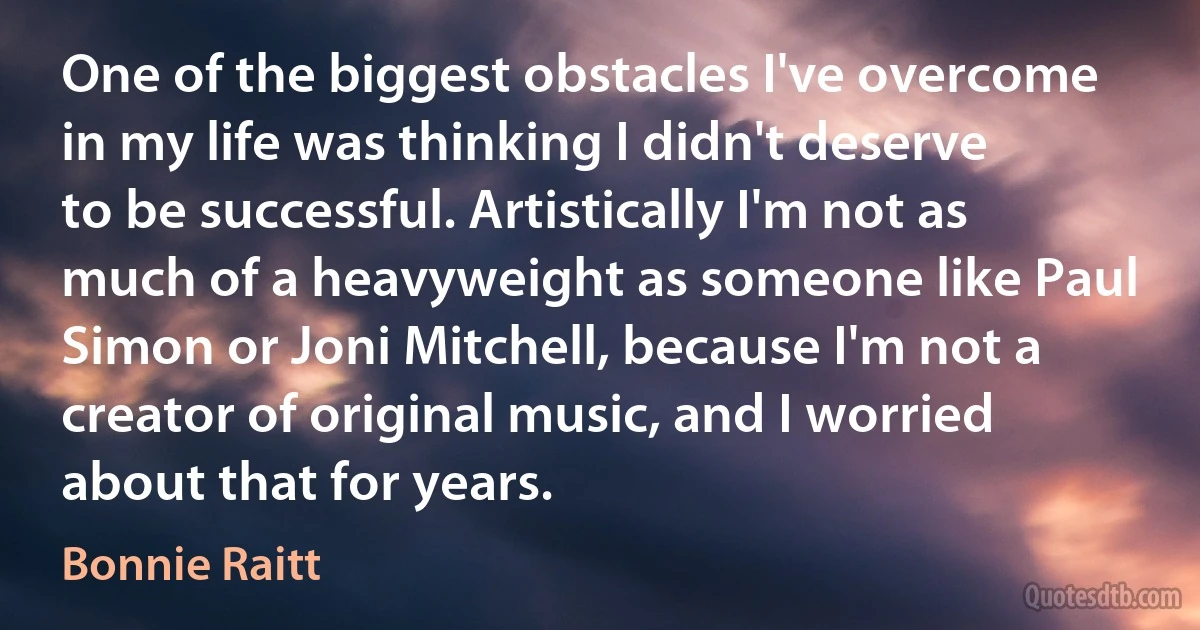 One of the biggest obstacles I've overcome in my life was thinking I didn't deserve to be successful. Artistically I'm not as much of a heavyweight as someone like Paul Simon or Joni Mitchell, because I'm not a creator of original music, and I worried about that for years. (Bonnie Raitt)