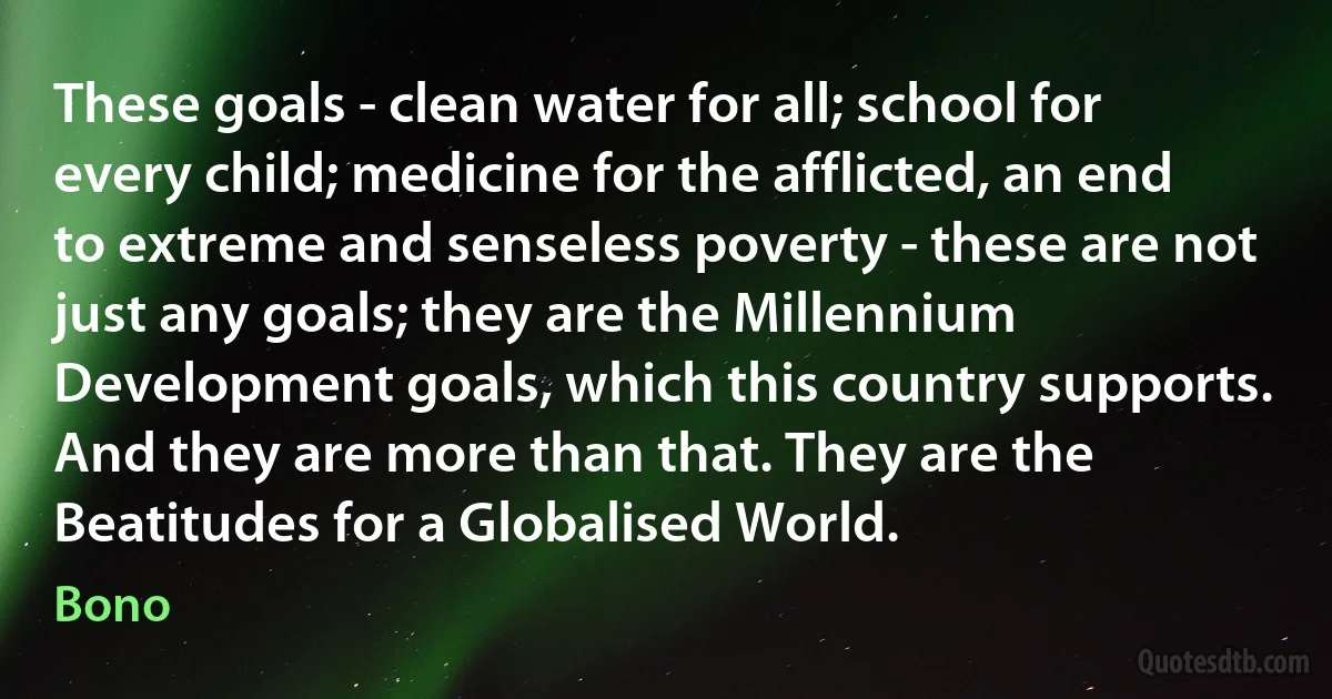 These goals - clean water for all; school for every child; medicine for the afflicted, an end to extreme and senseless poverty - these are not just any goals; they are the Millennium Development goals, which this country supports. And they are more than that. They are the Beatitudes for a Globalised World. (Bono)