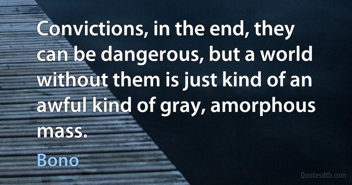 Convictions, in the end, they can be dangerous, but a world without them is just kind of an awful kind of gray, amorphous mass. (Bono)