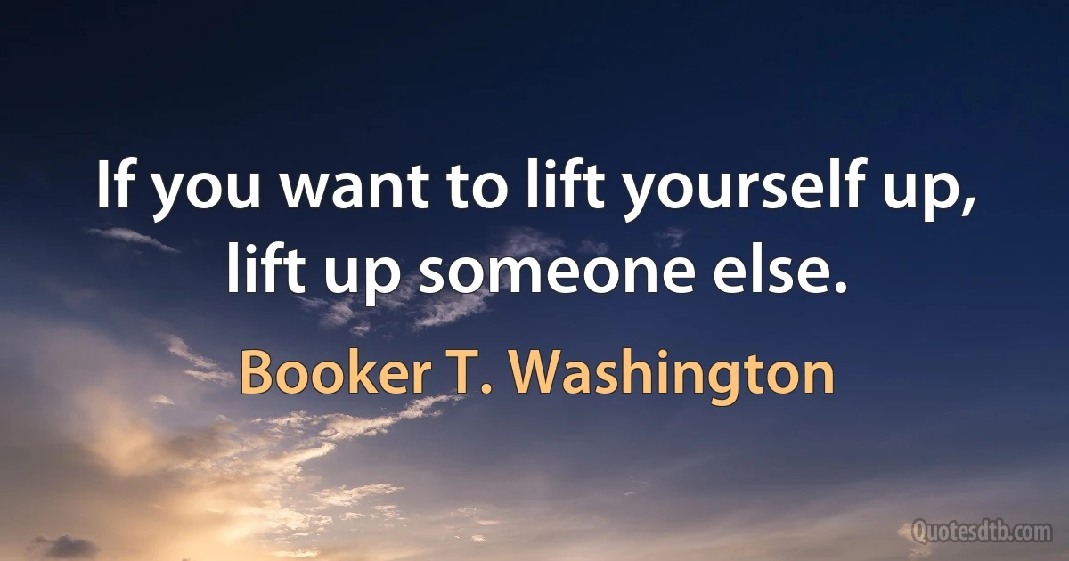 If you want to lift yourself up, lift up someone else. (Booker T. Washington)