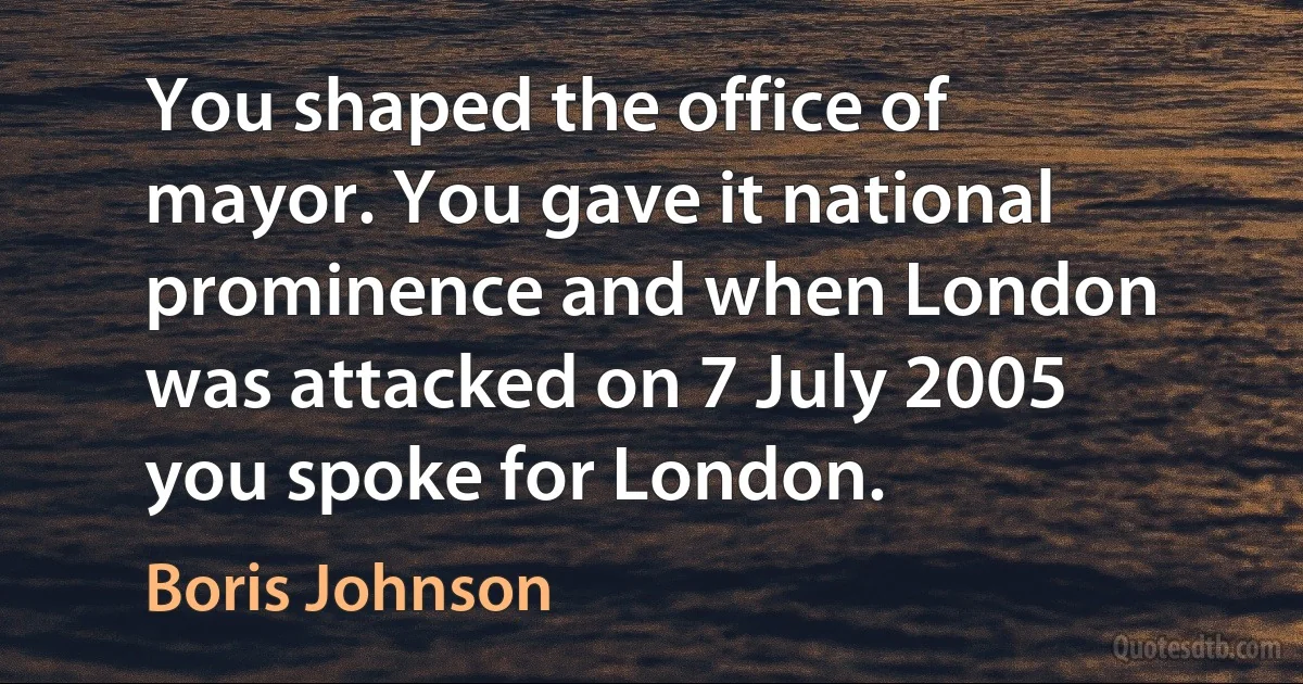 You shaped the office of mayor. You gave it national prominence and when London was attacked on 7 July 2005 you spoke for London. (Boris Johnson)