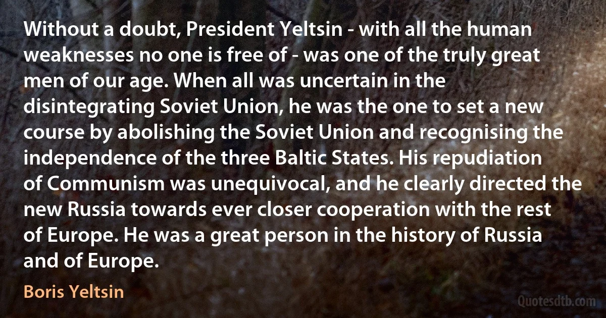 Without a doubt, President Yeltsin - with all the human weaknesses no one is free of - was one of the truly great men of our age. When all was uncertain in the disintegrating Soviet Union, he was the one to set a new course by abolishing the Soviet Union and recognising the independence of the three Baltic States. His repudiation of Communism was unequivocal, and he clearly directed the new Russia towards ever closer cooperation with the rest of Europe. He was a great person in the history of Russia and of Europe. (Boris Yeltsin)