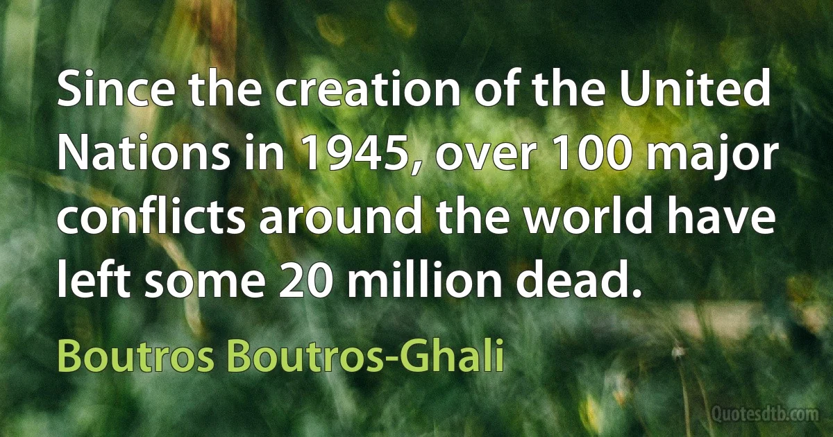 Since the creation of the United Nations in 1945, over 100 major conflicts around the world have left some 20 million dead. (Boutros Boutros-Ghali)